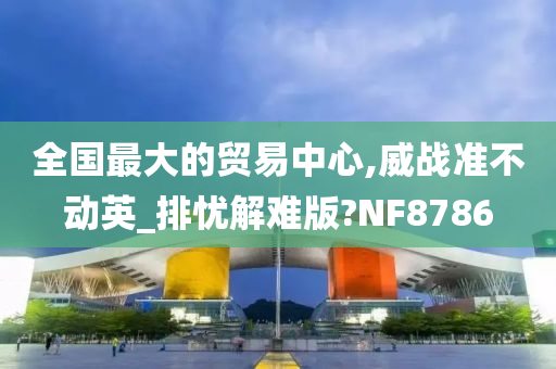 全国最大的贸易中心,威战准不动英_排忧解难版?NF8786