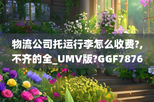 物流公司托运行李怎么收费?,不齐的全_UMV版?GGF7876