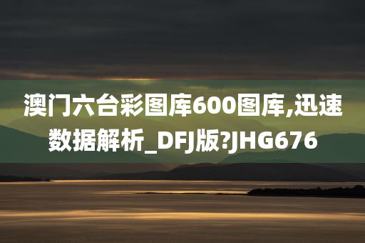 澳门六台彩图库600图库,迅速数据解析_DFJ版?JHG676