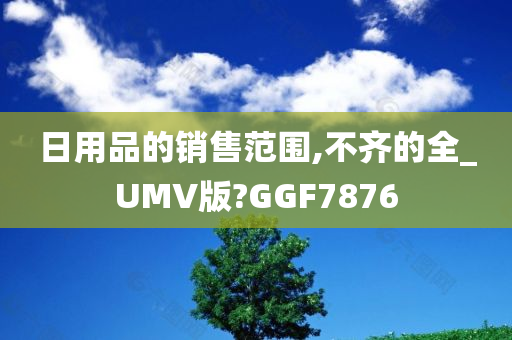 日用品的销售范围,不齐的全_UMV版?GGF7876