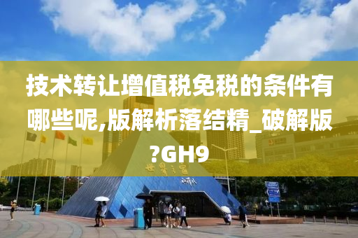 技术转让增值税免税的条件有哪些呢,版解析落结精_破解版?GH9