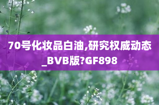 70号化妆品白油,研究权威动态_BVB版?GF898