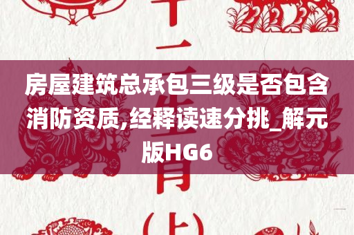 房屋建筑总承包三级是否包含消防资质,经释读速分挑_解元版HG6