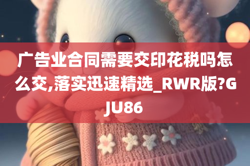 广告业合同需要交印花税吗怎么交,落实迅速精选_RWR版?GJU86