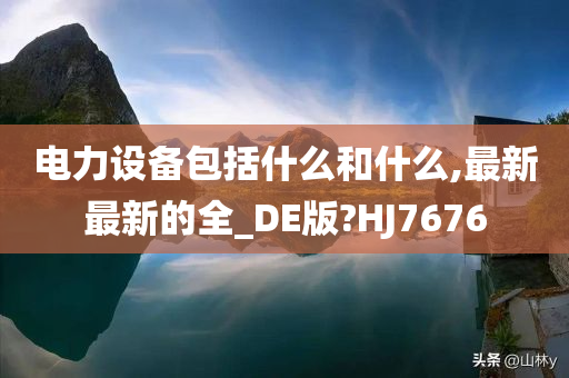 电力设备包括什么和什么,最新最新的全_DE版?HJ7676