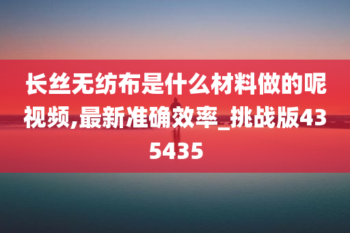 长丝无纺布是什么材料做的呢视频,最新准确效率_挑战版435435