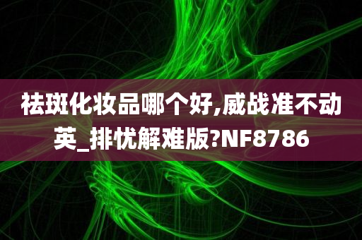 祛斑化妆品哪个好,威战准不动英_排忧解难版?NF8786