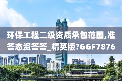 环保工程二级资质承包范围,准答态资答答_精英版?GGF7876