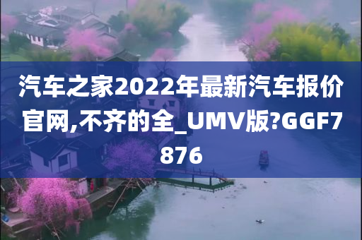 汽车之家2022年最新汽车报价官网,不齐的全_UMV版?GGF7876