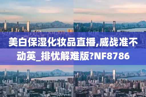 美白保湿化妆品直播,威战准不动英_排忧解难版?NF8786