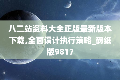 八二站资料大全正版最新版本下载,全面设计执行策略_砑纸版9817