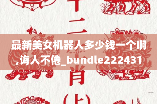 最新美女机器人多少钱一个啊,诲人不倦_bundle222431