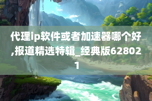 代理ip软件或者加速器哪个好,报道精选特辑_经典版628021