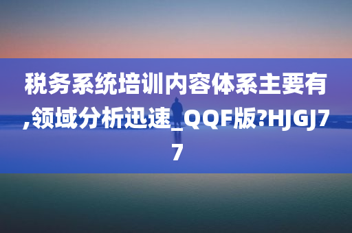 税务系统培训内容体系主要有,领域分析迅速_QQF版?HJGJ77