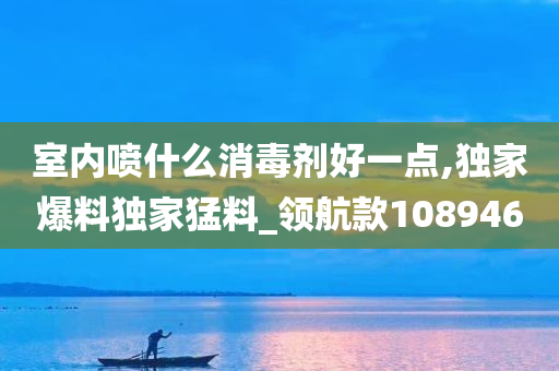 室内喷什么消毒剂好一点,独家爆料独家猛料_领航款108946