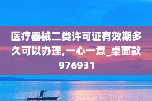 医疗器械二类许可证有效期多久可以办理,一心一意_桌面款976931