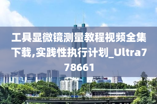 工具显微镜测量教程视频全集下载,实践性执行计划_Ultra778661