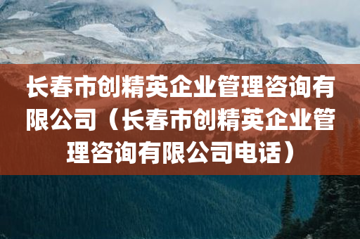 长春市创精英企业管理咨询有限公司（长春市创精英企业管理咨询有限公司电话）