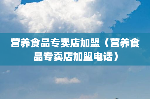 营养食品专卖店加盟（营养食品专卖店加盟电话）