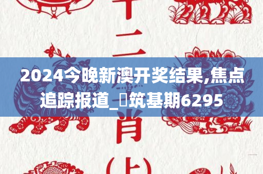 2024今晚新澳开奖结果,焦点追踪报道_‌筑基期6295