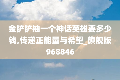 金铲铲抽一个神话英雄要多少钱,传递正能量与希望_旗舰版968846