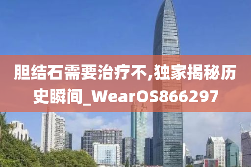 胆结石需要治疗不,独家揭秘历史瞬间_WearOS866297