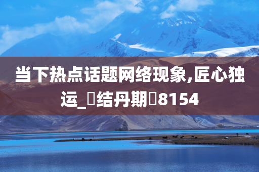 当下热点话题网络现象,匠心独运_‌结丹期‌8154