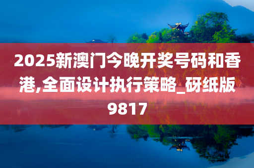 2025新澳门今晚开奖号码和香港,全面设计执行策略_砑纸版9817