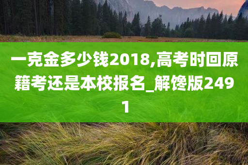 一克金多少钱2018,高考时回原籍考还是本校报名_解馋版2491