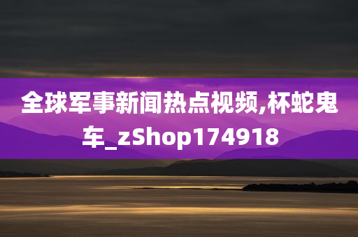 全球军事新闻热点视频,杯蛇鬼车_zShop174918