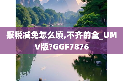 报税减免怎么填,不齐的全_UMV版?GGF7876