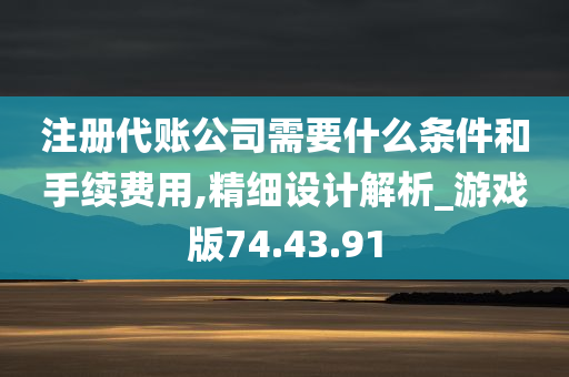 注册代账公司需要什么条件和手续费用,精细设计解析_游戏版74.43.91