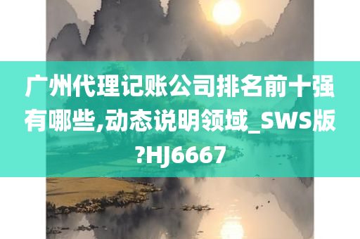 广州代理记账公司排名前十强有哪些,动态说明领域_SWS版?HJ6667