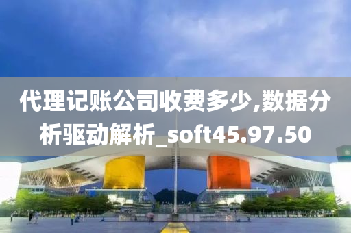 代理记账公司收费多少,数据分析驱动解析_soft45.97.50