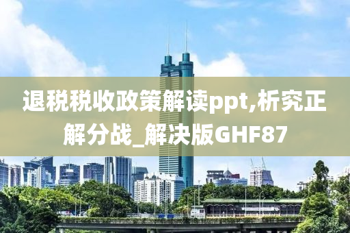 退税税收政策解读ppt,析究正解分战_解决版GHF87